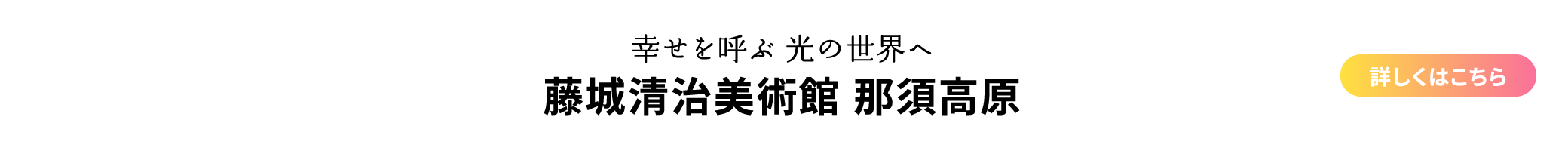 幸せを呼ぶ 光の世界へ 藤城清治美術館 那須高原 詳しくはこちら